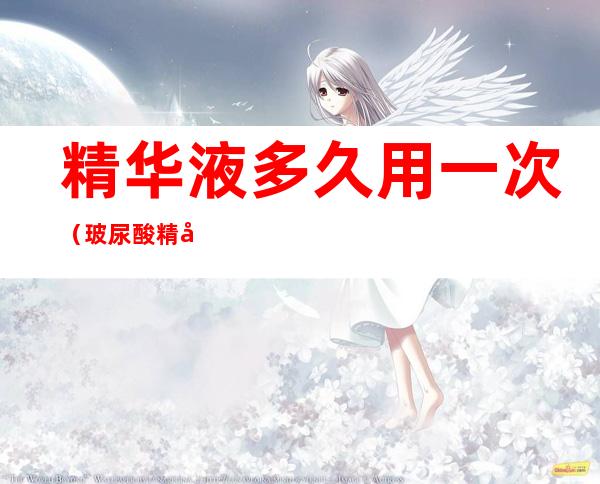 精华液多久用一次(玻尿酸精华液多久用一次)