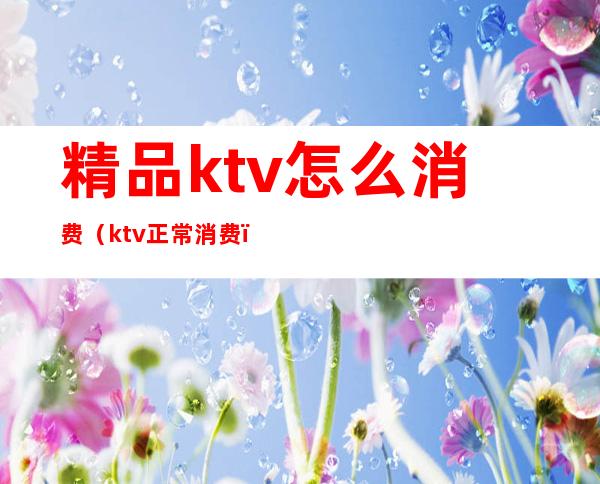 精品ktv怎么消费(ktv正常消费)