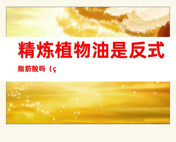 精炼植物油是反式脂肪酸吗(精炼棕榈油是反式脂肪酸吗)