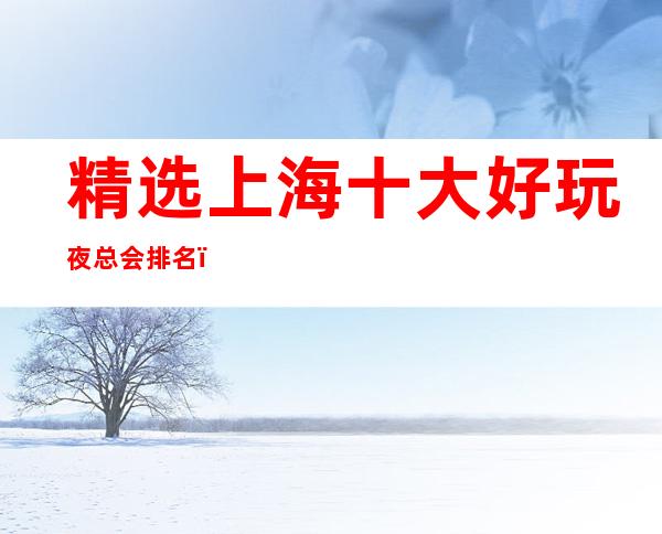 精选上海十大好玩夜总会排名,去一次就上瘾的夜总会推荐_重复