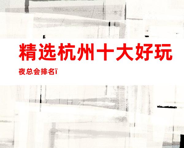 精选杭州十大好玩夜总会排名，去一次就上瘾的夜总会推荐