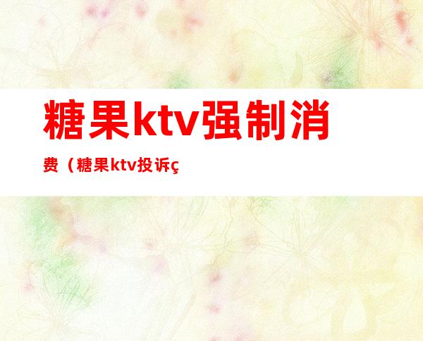糖果ktv强制消费(糖果ktv投诉电话)