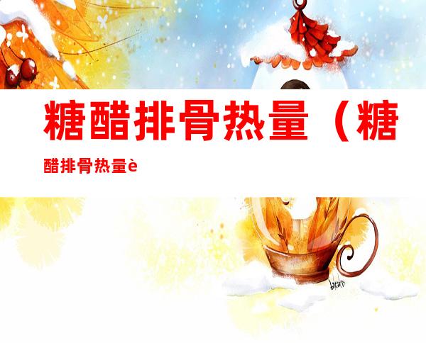 糖醋排骨热量(糖醋排骨热量脂肪蛋白质)