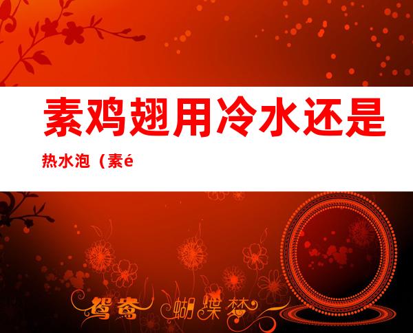 素鸡翅用冷水还是热水泡（素鸡翅用冷水泡可以吗）