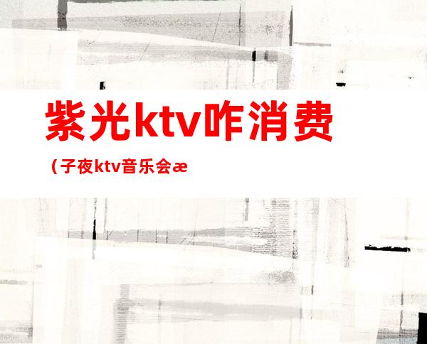 紫光ktv咋消费(子夜ktv音乐会所怎么样)