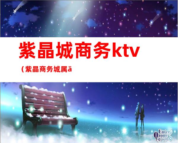 紫晶城商务ktv(紫晶商务城属于哪个社区)