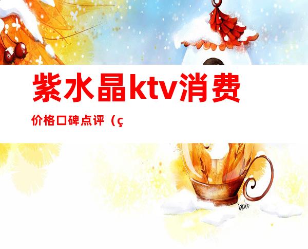 紫水晶ktv消费价格口碑点评（紫水晶音乐会所怎么样）