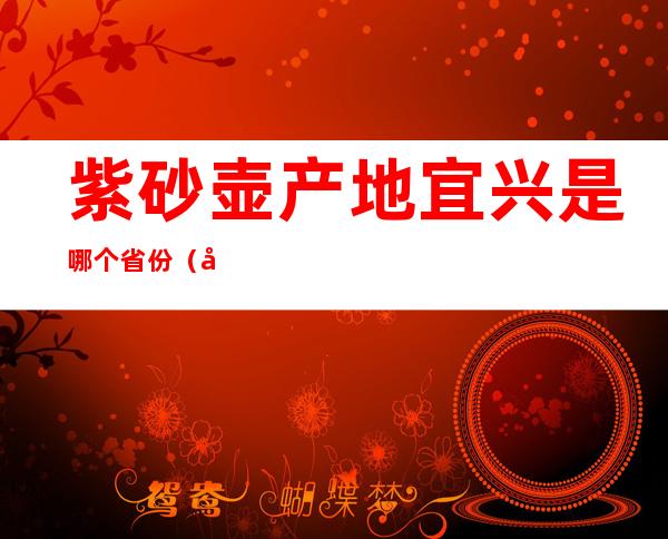 紫砂壶产地宜兴是哪个省份?（宜兴紫砂壶出产地哪里）