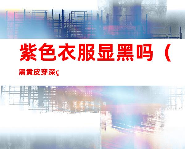 紫色衣服显黑吗(黑黄皮穿深紫色衣服显黑吗)