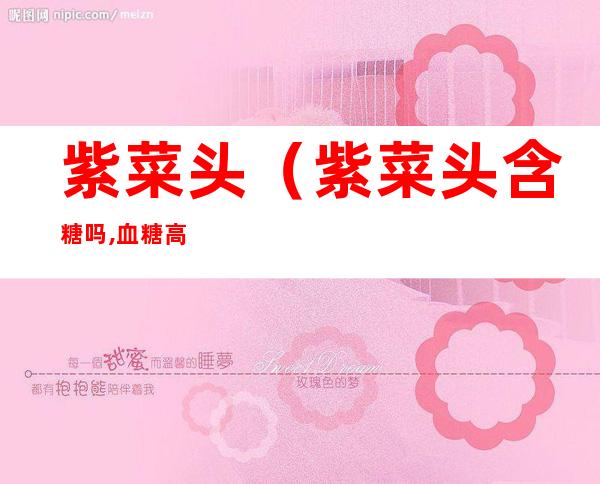 紫菜头（紫菜头含糖吗,血糖高的人能吃吗）