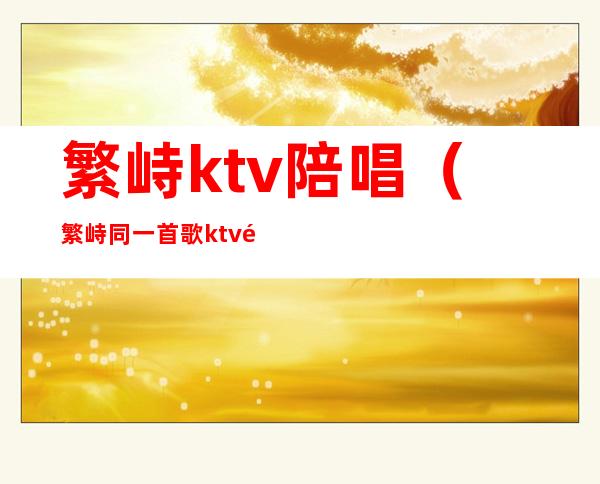 繁峙ktv陪唱(繁峙同一首歌ktv陪唱)