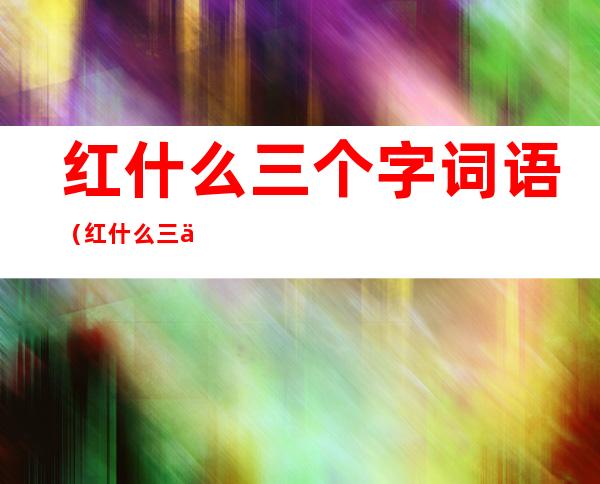 红什么三个字词语(红什么三个字词语有哪些)