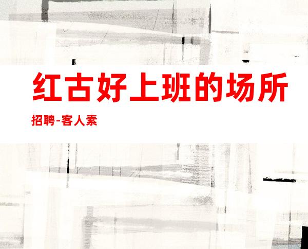 红古好上班的场所招聘-客人素质怎么样-找好工作请抓紧