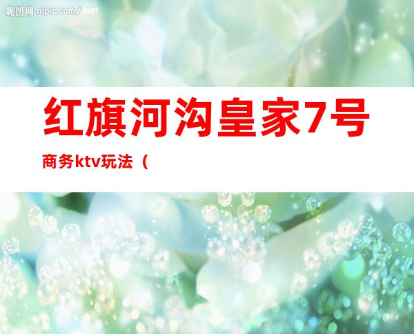 红旗河沟皇家7号商务ktv玩法(重庆红旗河沟皇家7号ktv招聘)