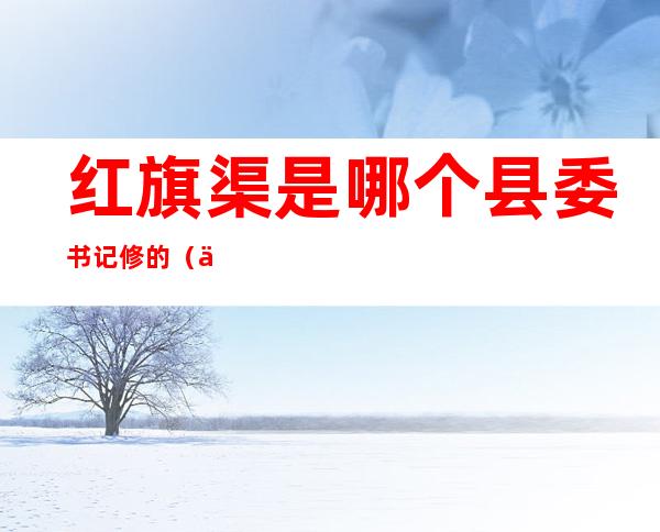 红旗渠是哪个县委书记修的(修红旗渠的第一任县长是谁)