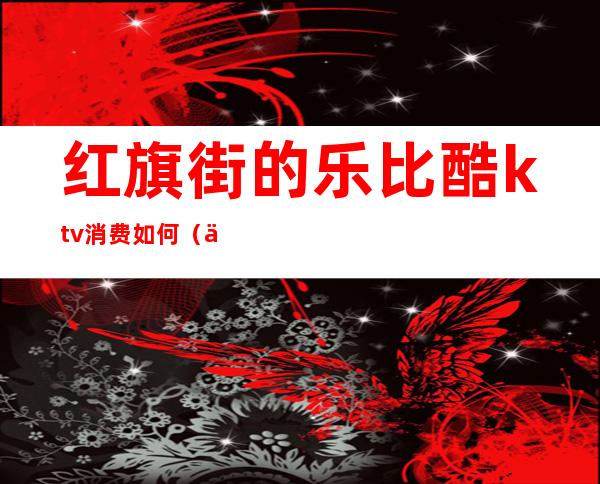 红旗街的乐比酷ktv消费如何(乐酷ktv电话)