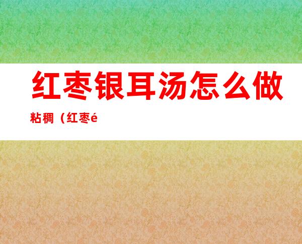 红枣银耳汤怎么做粘稠(红枣银耳汤怎么做粘稠好喝)