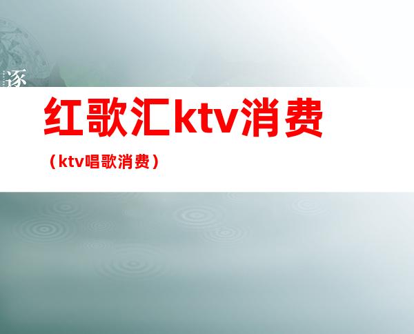 红歌汇ktv消费(ktv唱歌消费)
