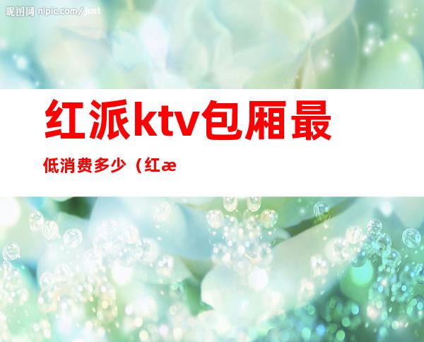 红派ktv包厢最低消费多少(红派ktv怎么样)