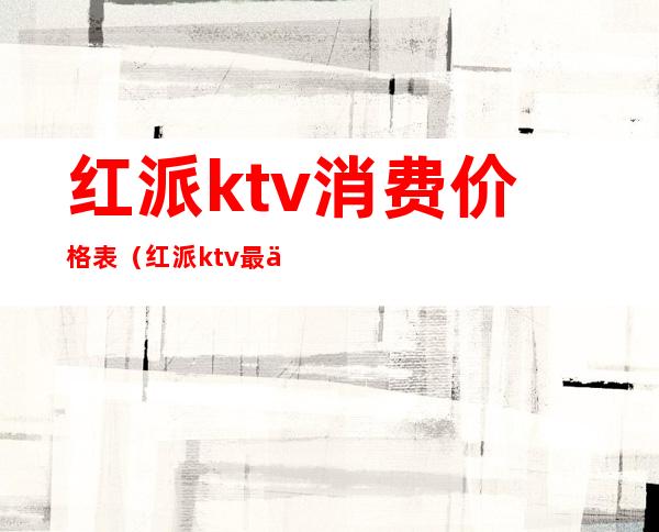 红派ktv消费价格表(红派ktv最低消费多少)