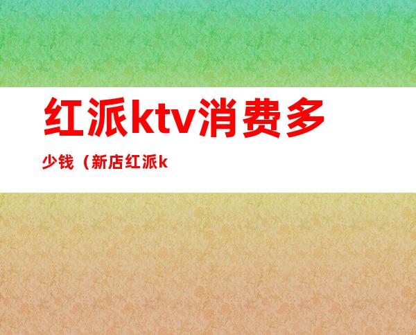 红派ktv消费多少钱（新店红派ktv价格）