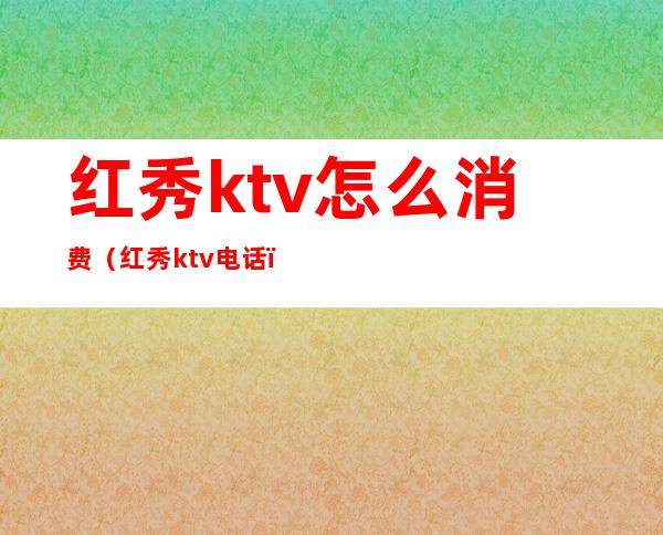 红秀ktv怎么消费(红秀ktv电话)