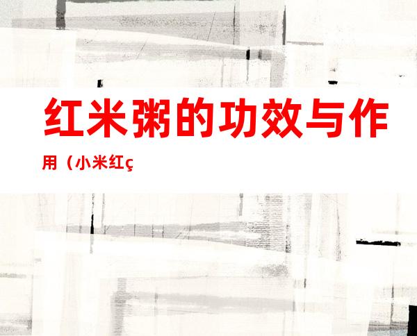 红米粥的功效与作用(小米红米粥的功效与作用)