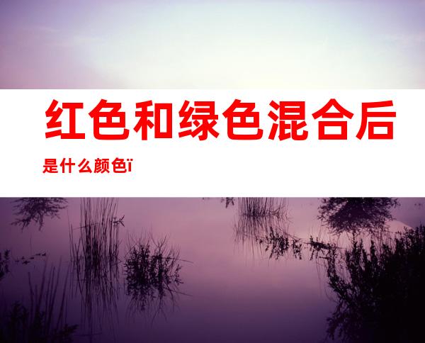 红色和绿色混合后是什么颜色（红色和绿色的混合色是什么颜色）