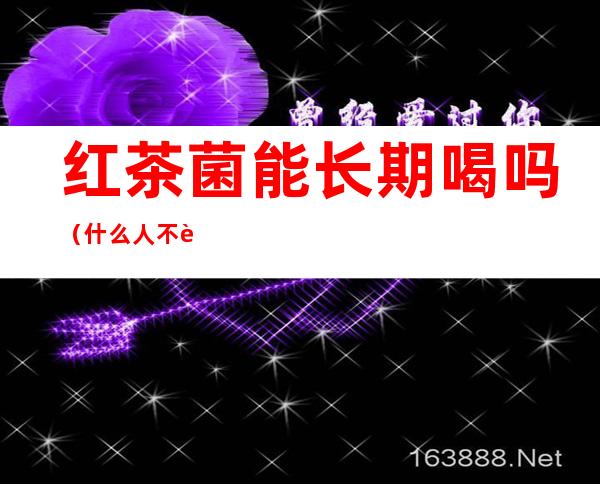 红茶菌能长期喝吗（什么人不能喝红茶菌,你知道吗）