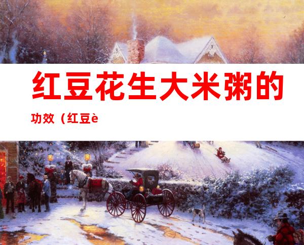 红豆花生大米粥的功效（红豆花生小米大米粥的功效）
