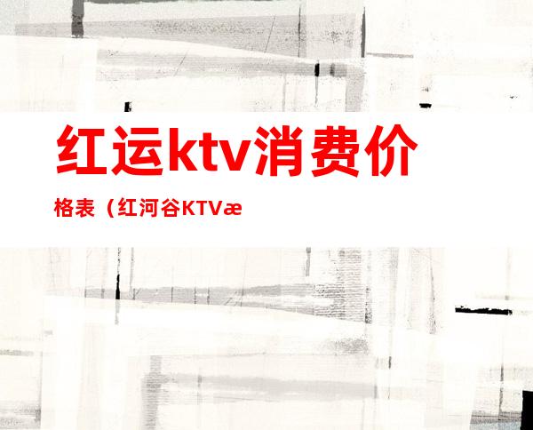 红运ktv消费价格表(红河谷KTV收费)