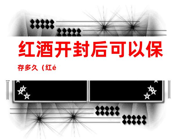 红酒开封后可以保存多久(红酒开封后能保存多长时间)