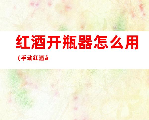 红酒开瓶器怎么用(手动红酒开瓶器怎么用)