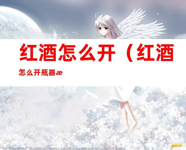 红酒怎么开(红酒怎么开瓶器怎么用)