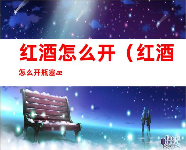 红酒怎么开（红酒怎么开瓶塞旋转式）