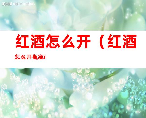 红酒怎么开(红酒怎么开瓶塞)