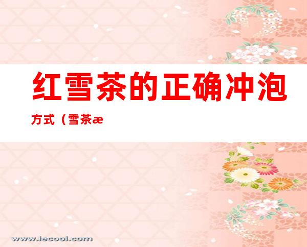 红雪茶的正确冲泡方式（雪茶怎么冲泡）