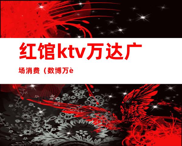 红馆ktv万达广场消费(数博万达红馆KTV)