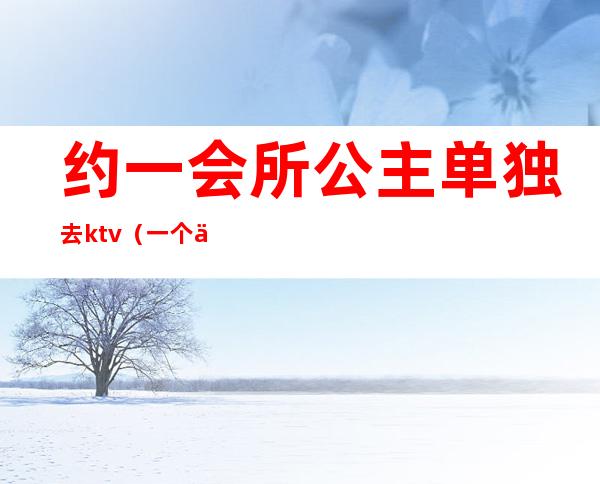 约一会所公主单独去ktv(一个人去娱乐会所叫公主)