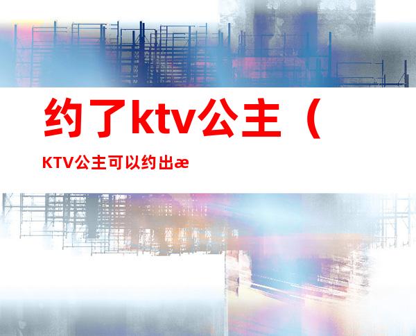 约了ktv公主(KTV公主可以约出来吗)