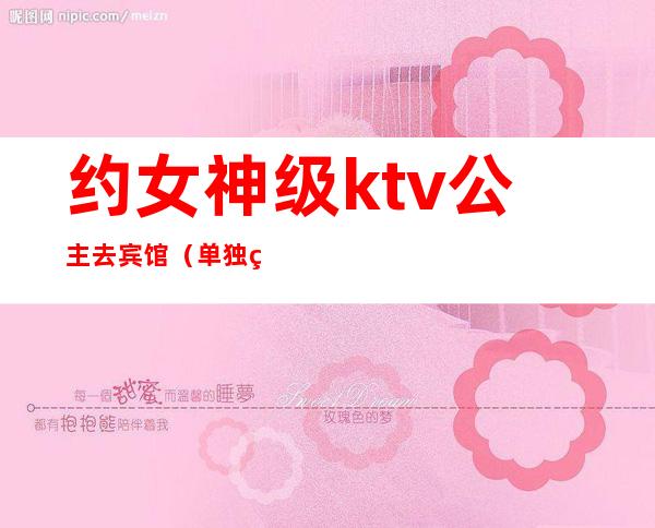 约女神级ktv公主去宾馆(单独约ktv公主)