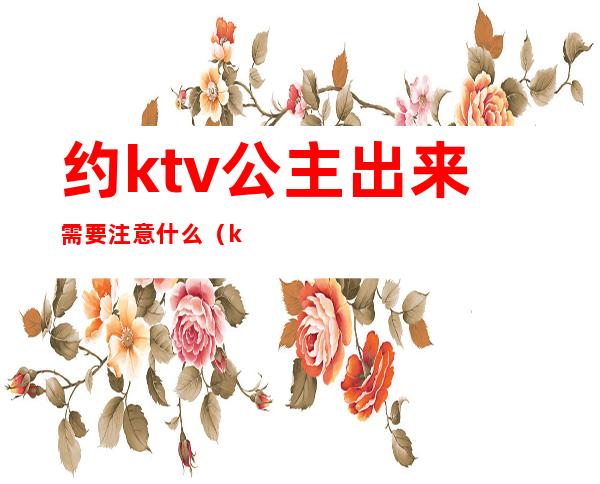 约ktv公主出来需要注意什么(ktv公主约出来吃饭)