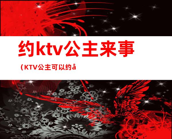 约ktv公主来事(KTV公主可以约出来吗)