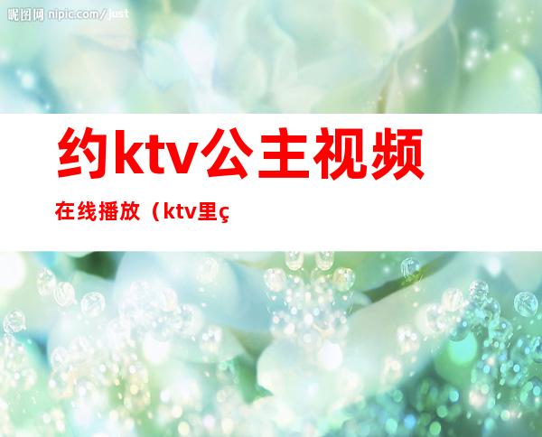 约ktv公主视频在线播放（ktv里的公主视频在线观看）
