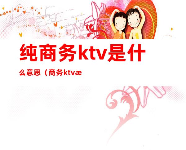 纯商务ktv是什么意思(商务ktv有什么区别)