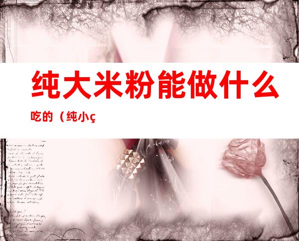 纯大米粉能做什么吃的(纯小米粉可以做什么吃的)