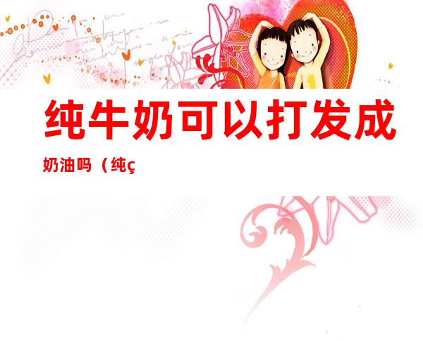 纯牛奶可以打发成奶油吗(纯牛奶能不能打发成奶油)