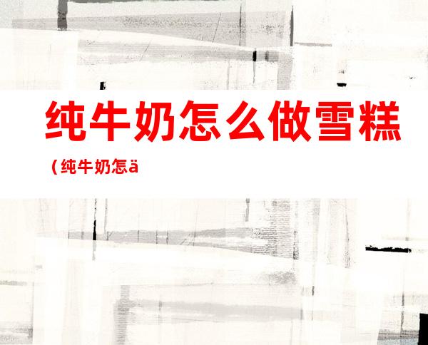 纯牛奶怎么做雪糕(纯牛奶怎么做雪糕不用锅)