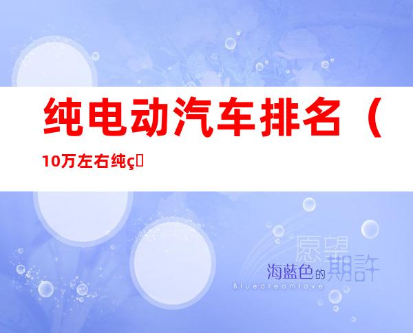 纯电动汽车排名（10万左右纯电动汽车排名）