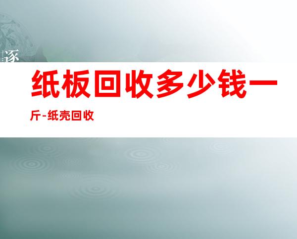 纸板回收多少钱一斤-纸壳回收多少钱一斤？